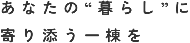 あなたの“暮らし”に寄り添う一棟を