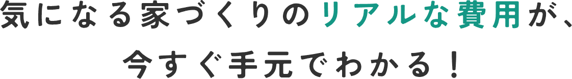 気になる家づくりのリアルな費用が、今すぐ手元でわかる！