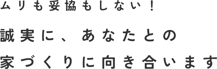 ムリも妥協もしない！誠実に、あなたとの家づくりに向き合います
